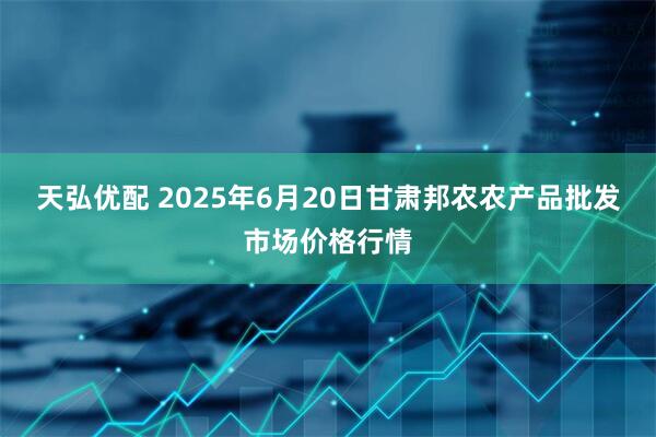 天弘优配 2025年6月20日甘肃邦农农产品批发市场价格行情