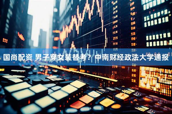 国尚配资 男子穿女装替考？中南财经政法大学通报