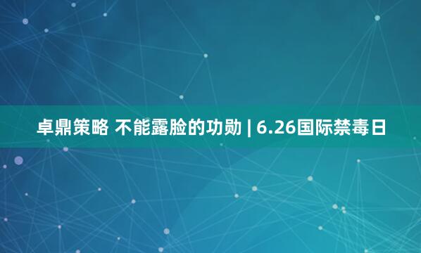 卓鼎策略 不能露脸的功勋 | 6.26国际禁毒日