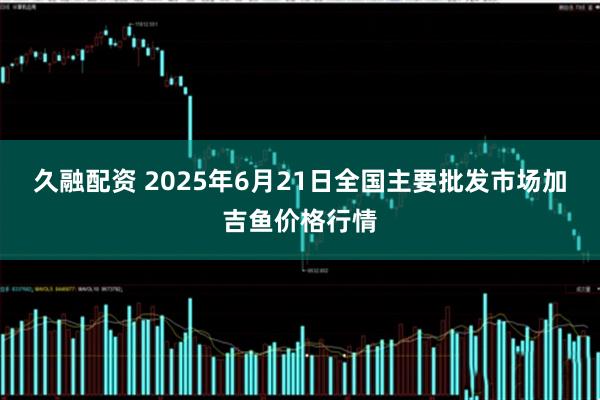 久融配资 2025年6月21日全国主要批发市场加吉鱼价格行情