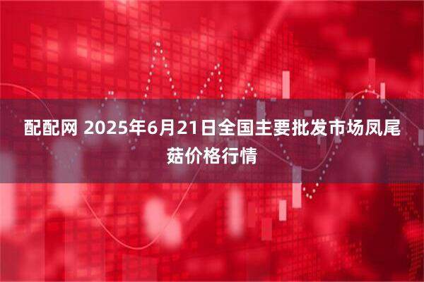 配配网 2025年6月21日全国主要批发市场凤尾菇价格行情