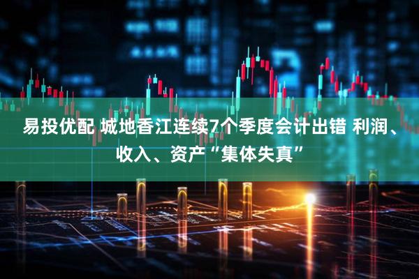 易投优配 城地香江连续7个季度会计出错 利润、收入、资产“集体失真”