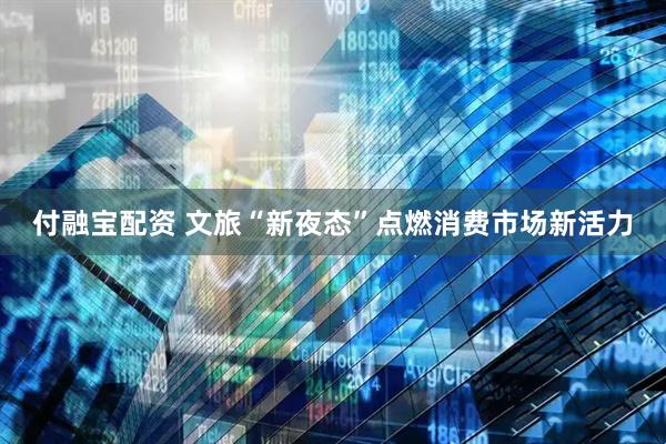 付融宝配资 文旅“新夜态”点燃消费市场新活力