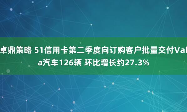 卓鼎策略 51信用卡第二季度向订购客户批量交付Vala汽车126辆 环比增长约27.3%
