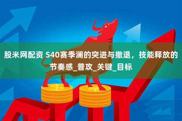 股米网配资 S40赛季澜的突进与撤退，技能释放的节奏感_普攻_关键_目标