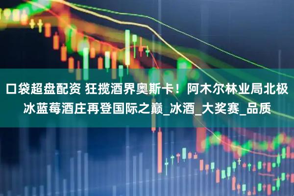 口袋超盘配资 狂揽酒界奥斯卡！阿木尔林业局北极冰蓝莓酒庄再登国际之巅_冰酒_大奖赛_品质
