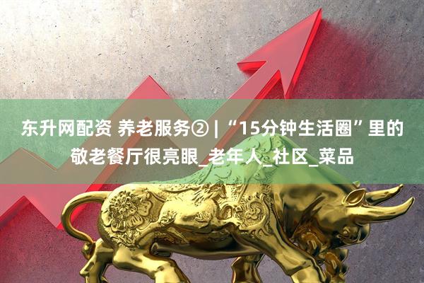 东升网配资 养老服务② | “15分钟生活圈”里的敬老餐厅很亮眼_老年人_社区_菜品