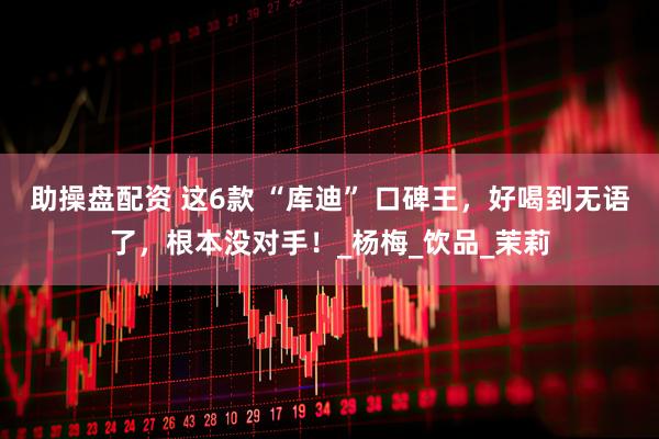 助操盘配资 这6款 “库迪” 口碑王，好喝到无语了，根本没对手！_杨梅_饮品_茉莉