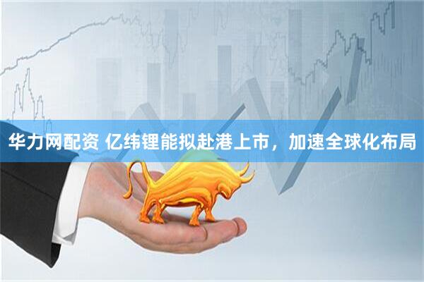 华力网配资 亿纬锂能拟赴港上市，加速全球化布局