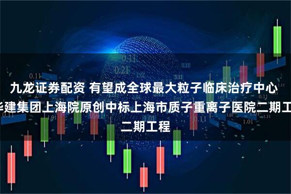九龙证券配资 有望成全球最大粒子临床治疗中心 | 华建集团上海院原创中标上海市质子重离子医院二期工程
