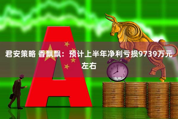 君安策略 香飘飘：预计上半年净利亏损9739万元左右