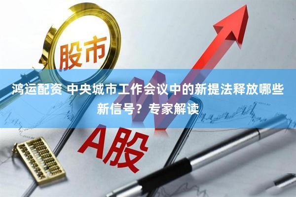 鸿运配资 中央城市工作会议中的新提法释放哪些新信号？专家解读