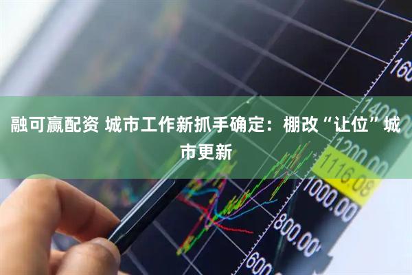 融可赢配资 城市工作新抓手确定：棚改“让位”城市更新