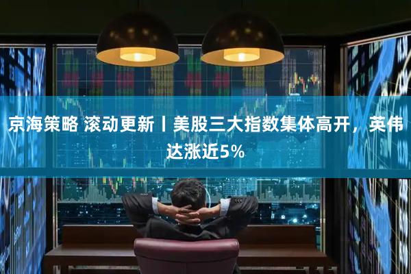 京海策略 滚动更新丨美股三大指数集体高开，英伟达涨近5%