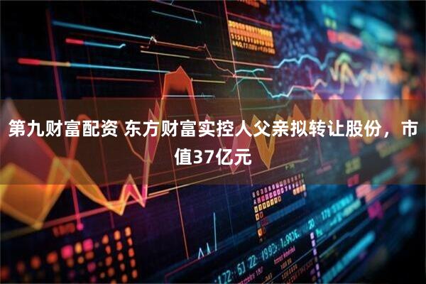 第九财富配资 东方财富实控人父亲拟转让股份，市值37亿元
