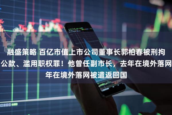 融盛策略 百亿市值上市公司董事长郭柏春被刑拘，涉嫌挪用公款、滥用职权罪！他曾任副市长，去年在境外落网被遣返回国