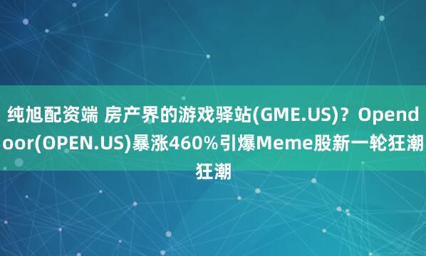 纯旭配资端 房产界的游戏驿站(GME.US)？Opendoor(OPEN.US)暴涨460%引爆Meme股新一轮狂潮