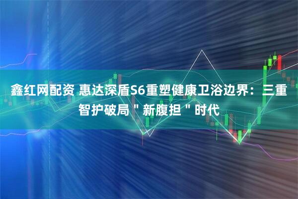 鑫红网配资 惠达深盾S6重塑健康卫浴边界：三重智护破局＂新腹担＂时代