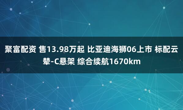 聚富配资 售13.98万起 比亚迪海狮06上市 标配云辇-C悬架 综合续航1670km