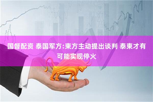国督配资 泰国军方:柬方主动提出谈判 泰柬才有可能实现停火