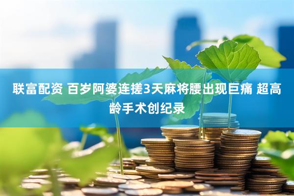 联富配资 百岁阿婆连搓3天麻将腰出现巨痛 超高龄手术创纪录