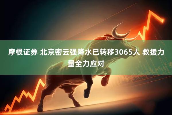 摩根证券 北京密云强降水已转移3065人 救援力量全力应对
