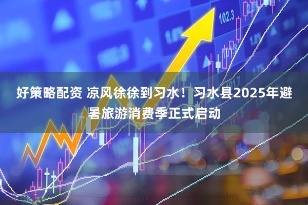 好策略配资 凉风徐徐到习水！习水县2025年避暑旅游消费季正式启动