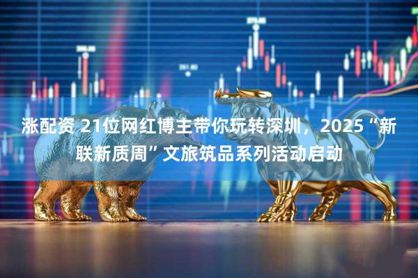 涨配资 21位网红博主带你玩转深圳，2025“新联新质周”文旅筑品系列活动启动