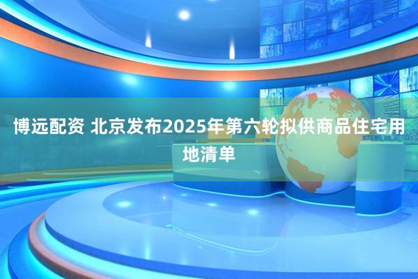 博远配资 北京发布2025年第六轮拟供商品住宅用地清单