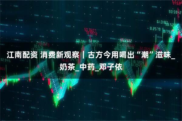 江南配资 消费新观察｜古方今用喝出“潮”滋味_奶茶_中药_邓子依
