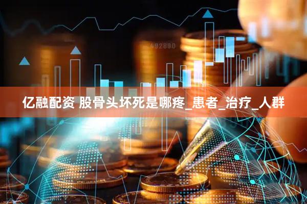 亿融配资 股骨头坏死是哪疼_患者_治疗_人群