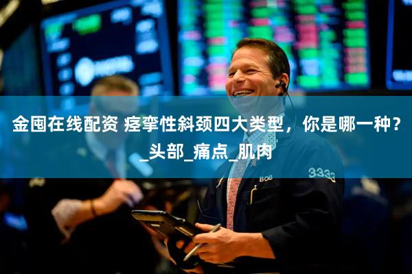金囤在线配资 痉挛性斜颈四大类型，你是哪一种？_头部_痛点_肌肉