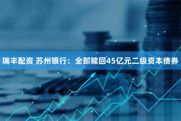 瑞丰配资 苏州银行：全部赎回45亿元二级资本债券
