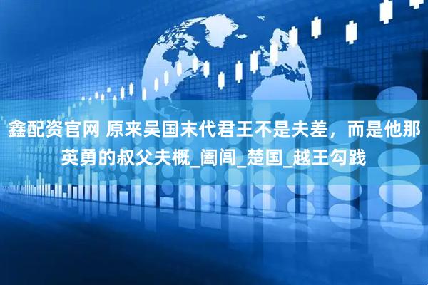鑫配资官网 原来吴国末代君王不是夫差，而是他那英勇的叔父夫概_阖闾_楚国_越王勾践