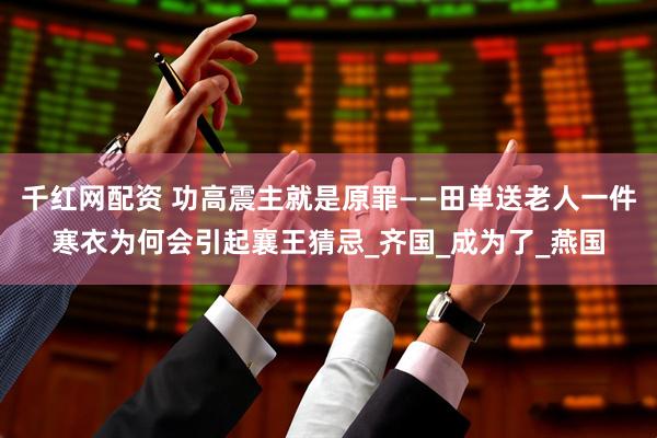 千红网配资 功高震主就是原罪——田单送老人一件寒衣为何会引起襄王猜忌_齐国_成为了_燕国