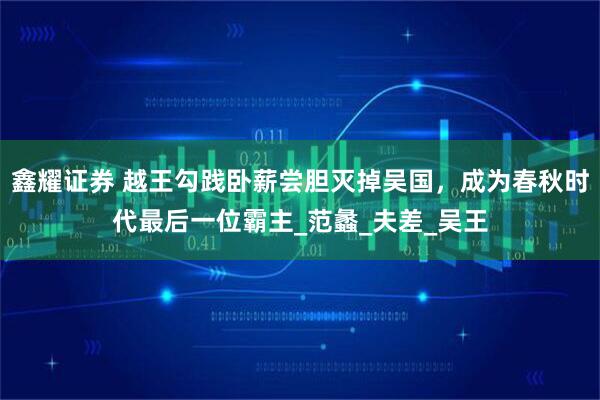 鑫耀证券 越王勾践卧薪尝胆灭掉吴国，成为春秋时代最后一位霸主_范蠡_夫差_吴王