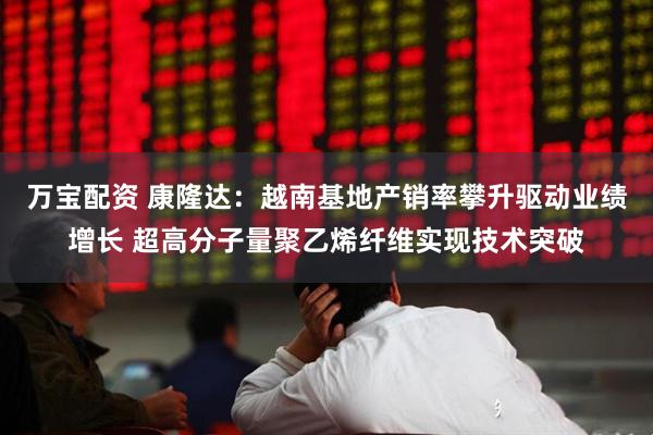 万宝配资 康隆达：越南基地产销率攀升驱动业绩增长 超高分子量聚乙烯纤维实现技术突破
