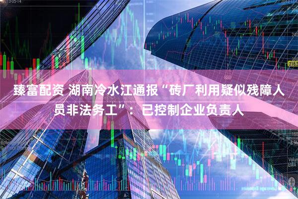 臻富配资 湖南冷水江通报“砖厂利用疑似残障人员非法务工”：已控制企业负责人