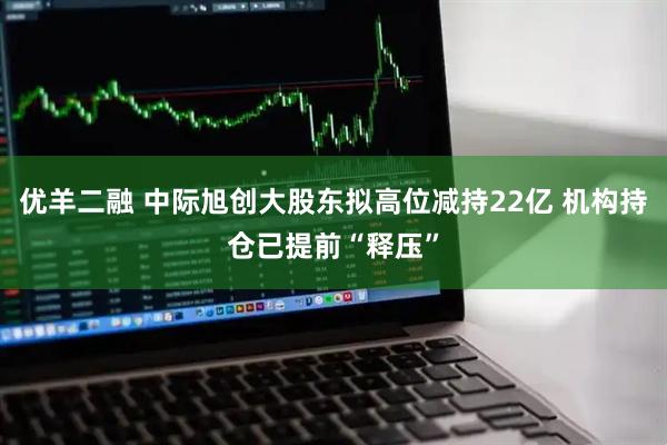 优羊二融 中际旭创大股东拟高位减持22亿 机构持仓已提前“释压”